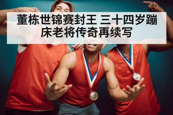 董栋世锦赛封王 三十四岁蹦床老将传奇再续写