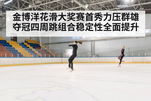 金博洋花滑大奖赛首秀力压群雄夺冠四周跳组合稳定性全面提升