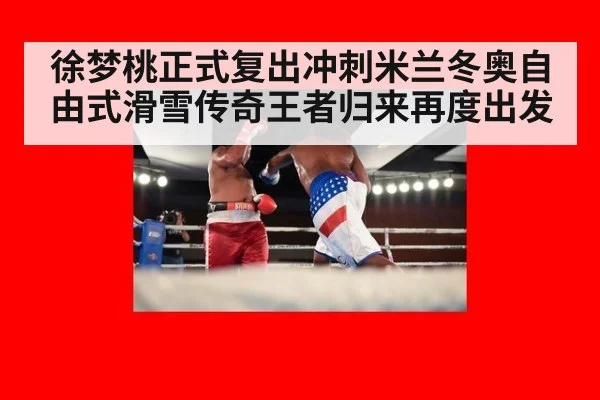 徐梦桃正式复出冲刺米兰冬奥自由式滑雪传奇王者归来再度出发