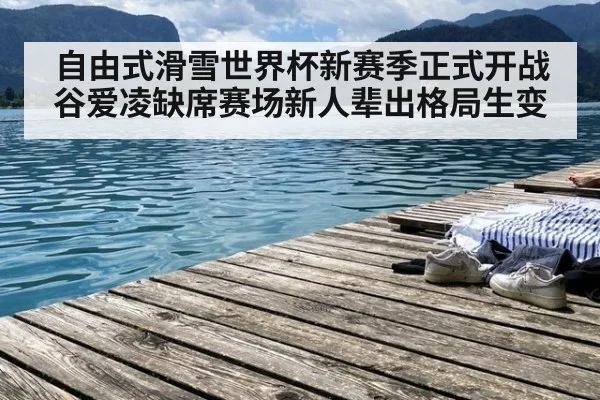 自由式滑雪世界杯新赛季正式开战 谷爱凌缺席赛场新人辈出格局生变
